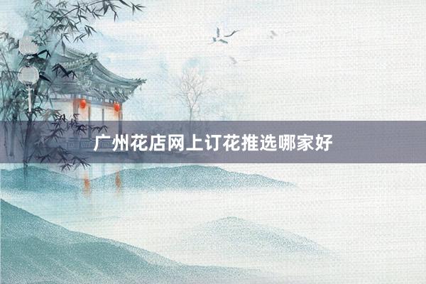 广州花店网上订花推选哪家好